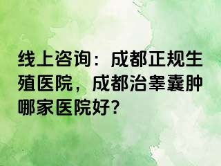 线上咨询：成都正规生殖医院，成都治睾囊肿哪家医院好?