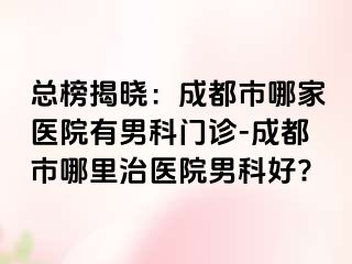 总榜揭晓：成都市哪家医院有男科门诊-成都市哪里治医院男科好?