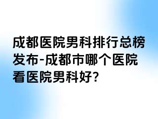 成都医院男科排行总榜发布-成都市哪个医院看医院男科好?