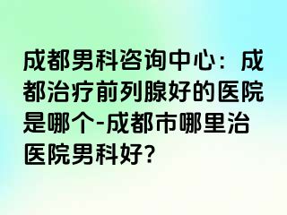 成都男科咨询中心：成都治疗前列腺好的医院是哪个-成都市哪里治医院男科好?