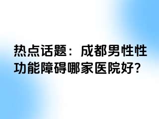 热点话题：成都男性性功能障碍哪家医院好?