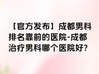 【官方发布】成都男科排名靠前的医院-成都治疗男科哪个医院好?