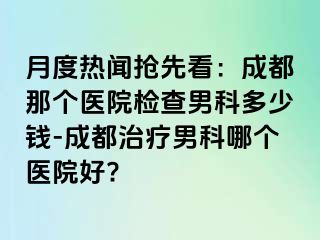 月度热闻抢先看：成都那个医院检查男科多少钱-成都治疗男科哪个医院好?