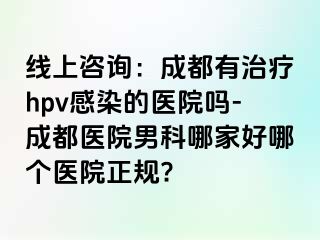 线上咨询：成都有治疗hpv感染的医院吗-成都医院男科哪家好哪个医院正规?