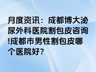 月度资讯：成都博大泌尿外科医院割包皮咨询!成都市男性割包皮哪个医院好?
