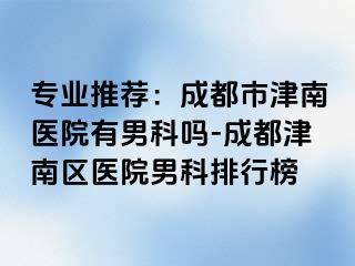 专业推荐：成都市津南医院有男科吗-成都津南区医院男科排行榜
