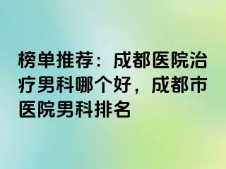 榜单推荐：成都医院治疗男科哪个好，成都市医院男科排名