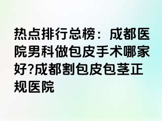 热点排行总榜：成都医院男科做包皮手术哪家好?成都割包皮包茎正规医院
