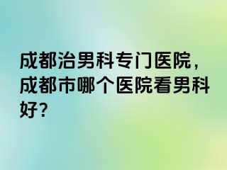 成都治男科专门医院，成都市哪个医院看男科好？