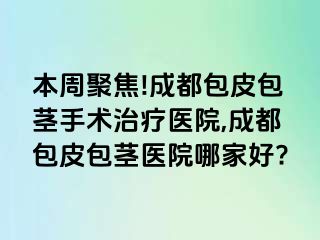 本周聚焦!成都包皮包茎手术治疗医院,成都包皮包茎医院哪家好?