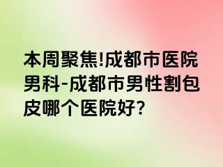 本周聚焦!成都市医院男科-成都市男性割包皮哪个医院好?
