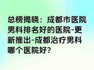 总榜揭晓：成都市医院男科排名好的医院-更新推出-成都治疗男科哪个医院好?