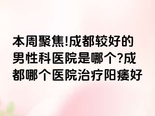 本周聚焦!成都较好的男性科医院是哪个?成都哪个医院治疗阳痿好