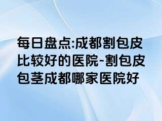 每日盘点:成都割包皮比较好的医院-割包皮包茎成都哪家医院好
