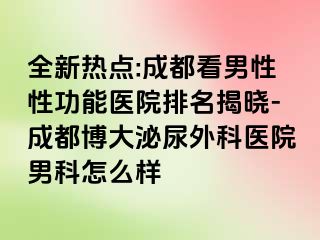 全新热点:成都看男性性功能医院排名揭晓-成都博大泌尿外科医院男科怎么样