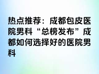 热点推荐：成都包皮医院男科“总榜发布”成都如何选择好的医院男科