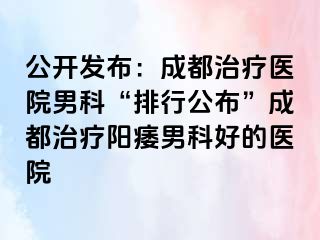 公开发布：成都治疗医院男科“排行公布”成都治疗阳痿男科好的医院