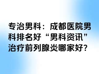 专治男科：成都医院男科排名好“男科资讯”治疗前列腺炎哪家好？