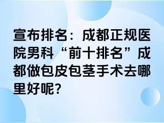 宣布排名：成都正规医院男科“前十排名”成都做包皮包茎手术去哪里好呢？