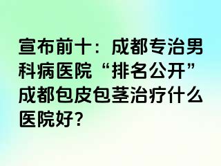 宣布前十：成都专治男科病医院“排名公开”成都包皮包茎治疗什么医院好？
