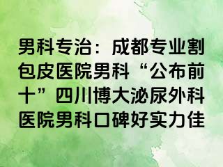 男科专治：成都专业割包皮医院男科“公布前十”四川博大泌尿外科医院男科口碑好实力佳