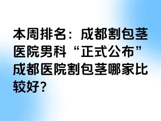 本周排名：成都割包茎医院男科“正式公布”成都医院割包茎哪家比较好？