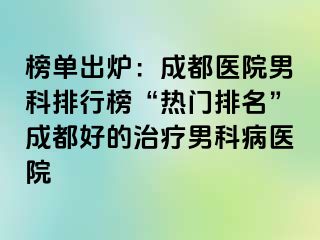 榜单出炉：成都医院男科排行榜“热门排名”成都好的治疗男科病医院