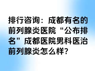 排行咨询：成都有名的前列腺炎医院“公布排名”成都医院男科医治前列腺炎怎么样？
