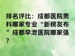 排名评比：成都医院男科哪家专业“新榜发布”成都早泄医院哪家强？