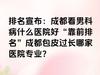 排名宣布：成都看男科病什么医院好“靠前排名”成都包皮过长哪家医院专业？