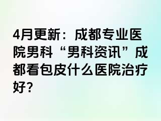 4月更新：成都专业医院男科“男科资讯”成都看包皮什么医院治疗好？