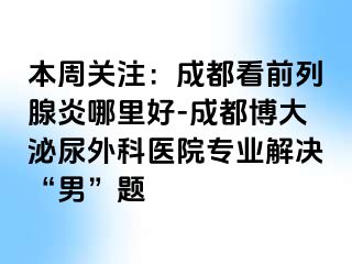 本周关注：成都看前列腺炎哪里好-成都博大泌尿外科医院专业解决“男”题