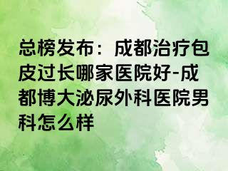 总榜发布：成都治疗包皮过长哪家医院好-成都博大泌尿外科医院男科怎么样