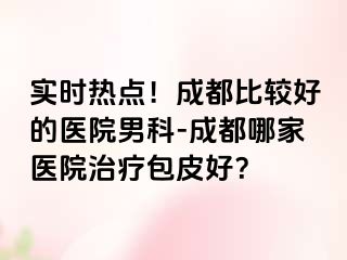 实时热点！成都比较好的医院男科-成都哪家医院治疗包皮好？