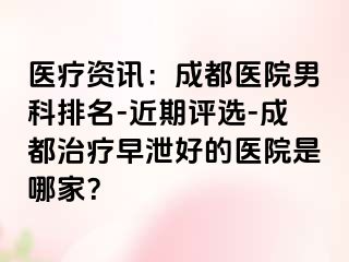 医疗资讯：成都医院男科排名-近期评选-成都治疗早泄好的医院是哪家？