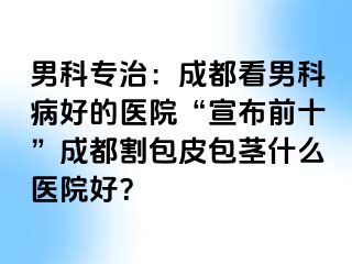 男科专治：成都看男科病好的医院“宣布前十”成都割包皮包茎什么医院好？