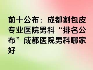 前十公布：成都割包皮专业医院男科“排名公布”成都医院男科哪家好