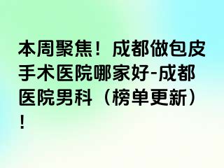 本周聚焦！成都做包皮手术医院哪家好-成都医院男科（榜单更新）！