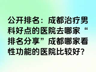 公开排名：成都治疗男科好点的医院去哪家“排名分享”成都哪家看性功能的医院比较好？