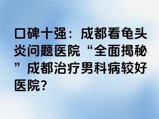 口碑十强：成都看龟头炎问题医院“全面揭秘”成都治疗男科病较好医院？