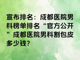 宣布排名：成都医院男科榜单排名“官方公开”成都医院男科割包皮多少钱？