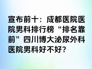 宣布前十：成都医院医院男科排行榜“排名靠前”四川博大泌尿外科医院男科好不好？