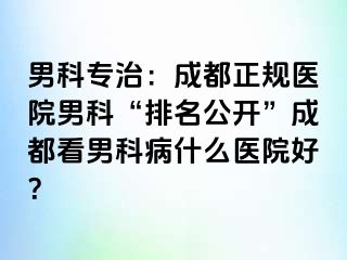 男科专治：成都正规医院男科“排名公开”成都看男科病什么医院好？
