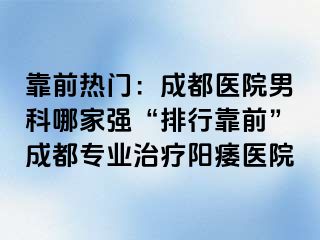 靠前热门：成都医院男科哪家强“排行靠前”成都专业治疗阳痿医院