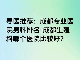 寻医推荐：成都专业医院男科排名-成都生殖科哪个医院比较好？