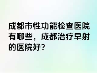 成都市性功能检查医院有哪些，成都治疗早射的医院好？