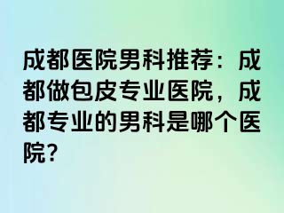 成都医院男科推荐：成都做包皮专业医院，成都专业的男科是哪个医院?
