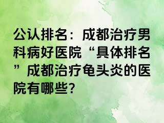 公认排名：成都治疗男科病好医院“具体排名”成都治疗龟头炎的医院有哪些？