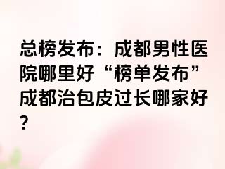 总榜发布：成都男性医院哪里好“榜单发布”成都治包皮过长哪家好？