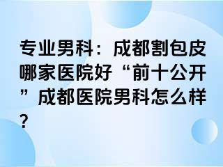 专业男科：成都割包皮哪家医院好“前十公开”成都医院男科怎么样？